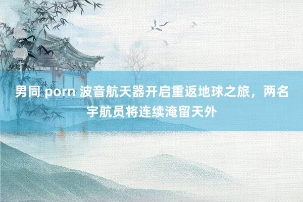 男同 porn 波音航天器开启重返地球之旅，两名宇航员将连续淹留天外
