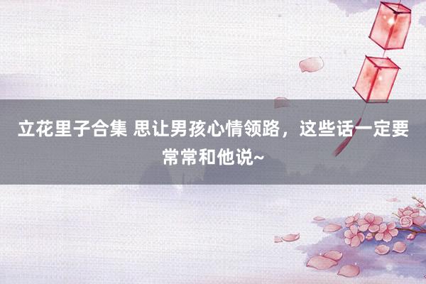 立花里子合集 思让男孩心情领路,这些话一定要常常和他说~