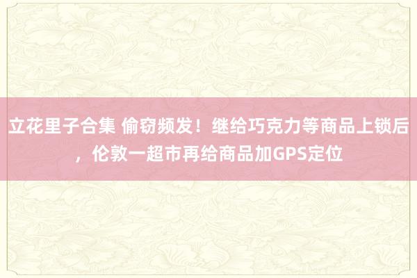 立花里子合集 偷窃频发！继给巧克力等商品上锁后，伦敦一超市再给商品加GPS定位