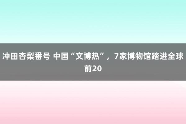 冲田杏梨番号 中国“文博热”，7家博物馆踏进全球前20