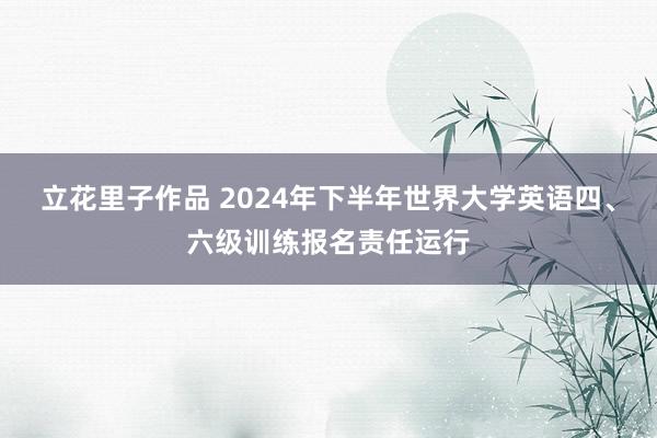 立花里子作品 2024年下半年世界大学英语四、六级训练报名责任运行