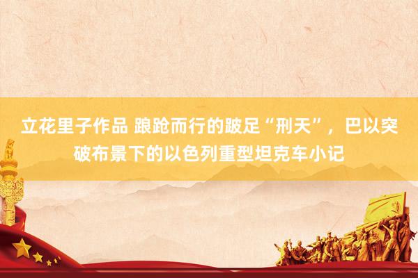 立花里子作品 踉跄而行的跛足“刑天”，巴以突破布景下的以色列重型坦克车小记