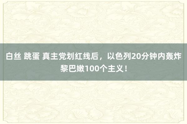 白丝 跳蛋 真主党划红线后，以色列20分钟内轰炸黎巴嫩100个主义！