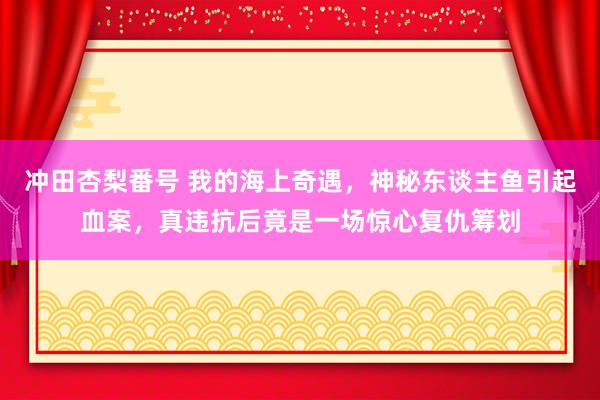 冲田杏梨番号 我的海上奇遇，神秘东谈主鱼引起血案，真违抗后竟是一场惊心复仇筹划