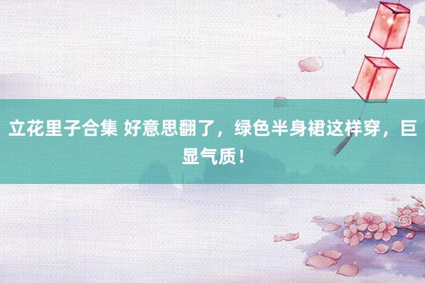 立花里子合集 好意思翻了，绿色半身裙这样穿，巨显气质！