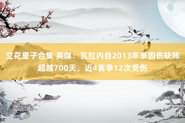 立花里子合集 英媒：瓦拉内自2013年来因伤缺阵超越700天，近4赛季12次受伤