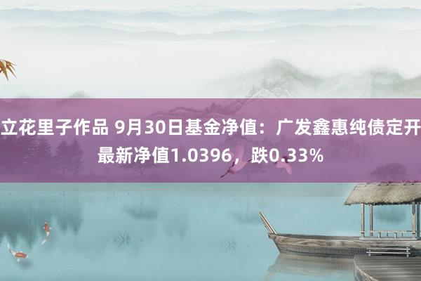 立花里子作品 9月30日基金净值：广发鑫惠纯债定开最新净值1.0396，跌0.33%