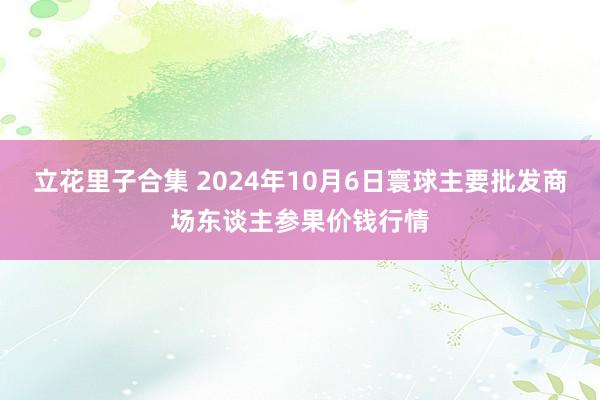 立花里子合集 2024年10月6日寰球主要批发商场东谈主参果价钱行情