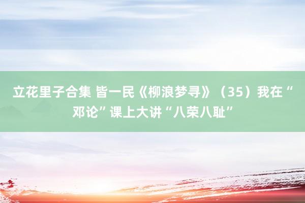 立花里子合集 皆一民《柳浪梦寻》（35）我在“邓论”课上大讲“八荣八耻”