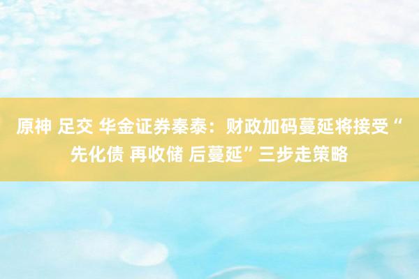 原神 足交 华金证券秦泰：财政加码蔓延将接受“先化债 再收储 后蔓延”三步走策略