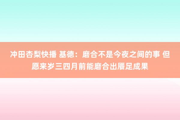 冲田杏梨快播 基德：磨合不是今夜之间的事 但愿来岁三四月前能磨合出餍足成果