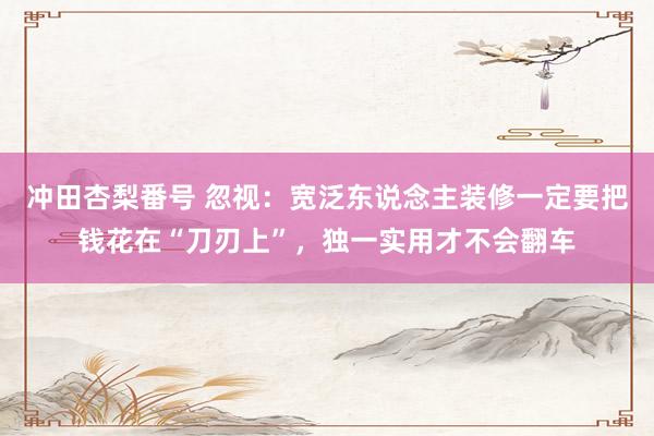 冲田杏梨番号 忽视：宽泛东说念主装修一定要把钱花在“刀刃上”，独一实用才不会翻车