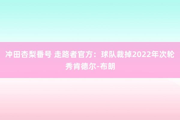 冲田杏梨番号 走路者官方：球队裁掉2022年次轮秀肯德尔-布朗
