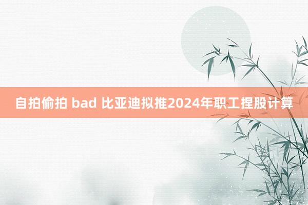 自拍偷拍 bad 比亚迪拟推2024年职工捏股计算
