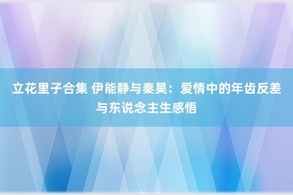 立花里子合集 伊能静与秦昊：爱情中的年齿反差与东说念主生感悟