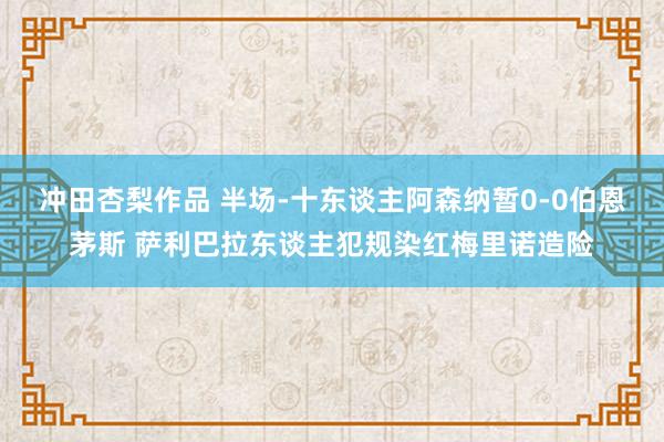 冲田杏梨作品 半场-十东谈主阿森纳暂0-0伯恩茅斯 萨利巴拉东谈主犯规染红梅里诺造险