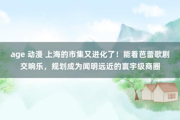 age 动漫 上海的市集又进化了！能看芭蕾歌剧交响乐，规划成为闻明远近的寰宇级商圈