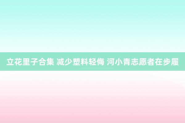 立花里子合集 减少塑料轻侮 河小青志愿者在步履