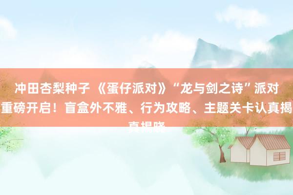 冲田杏梨种子 《蛋仔派对》“龙与剑之诗”派对季重磅开启！盲盒外不雅、行为攻略、主题关卡认真揭晓