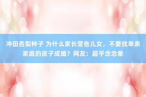 冲田杏梨种子 为什么家长警告儿女，不要找单亲家庭的孩子成婚？网友：超乎念念象