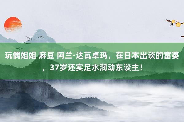玩偶姐姐 麻豆 阿兰·达瓦卓玛，在日本出谈的富婆，37岁还实足水润动东谈主！