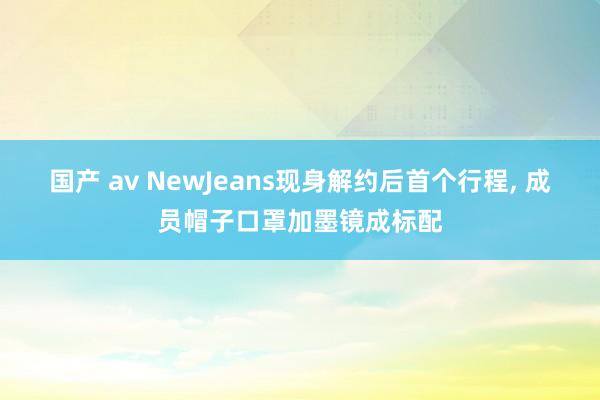 国产 av NewJeans现身解约后首个行程， 成员帽子口罩加墨镜成标配