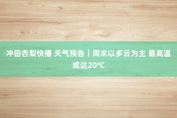 冲田杏梨快播 天气预告｜周末以多云为主 最高温或达20℃