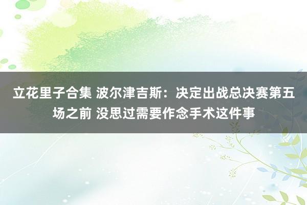 立花里子合集 波尔津吉斯：决定出战总决赛第五场之前 没思过需要作念手术这件事