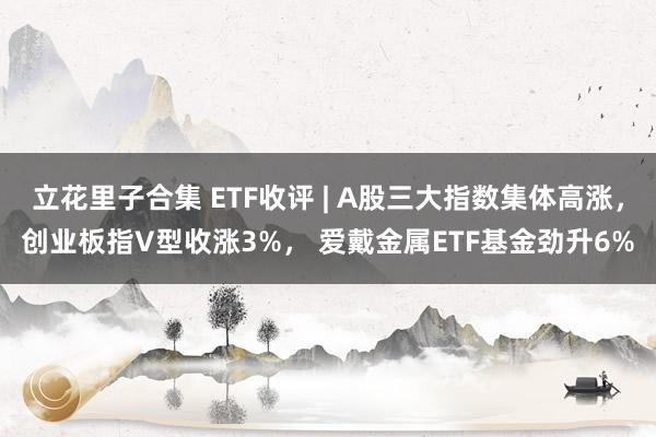 立花里子合集 ETF收评 | A股三大指数集体高涨，创业板指V型收涨3%， 爱戴金属ETF基金劲升6%