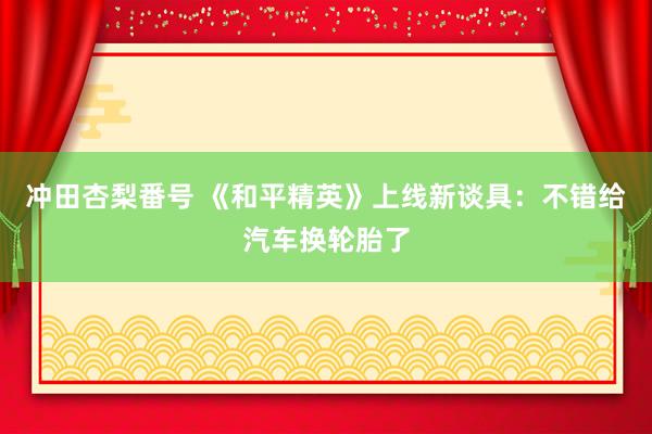 冲田杏梨番号 《和平精英》上线新谈具：不错给汽车换轮胎了