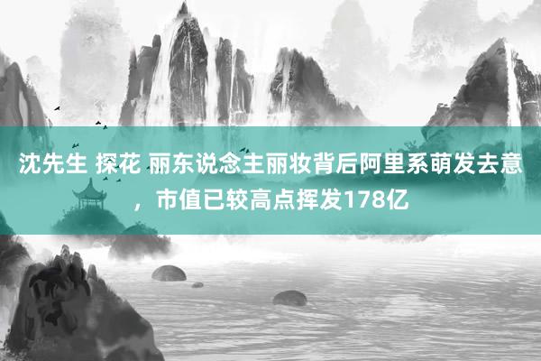 沈先生 探花 丽东说念主丽妆背后阿里系萌发去意，市值已较高点挥发178亿