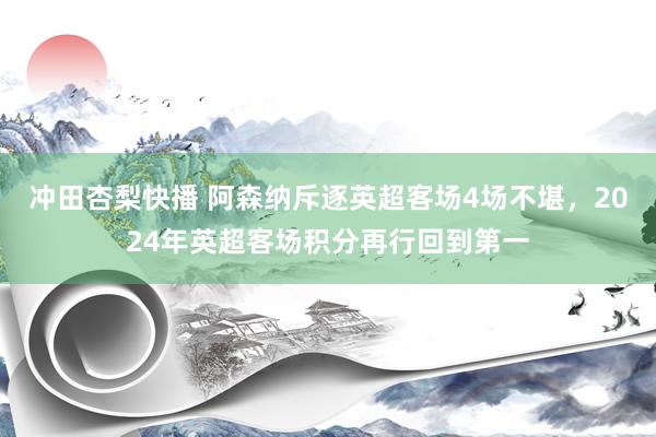 冲田杏梨快播 阿森纳斥逐英超客场4场不堪，2024年英超客场积分再行回到第一