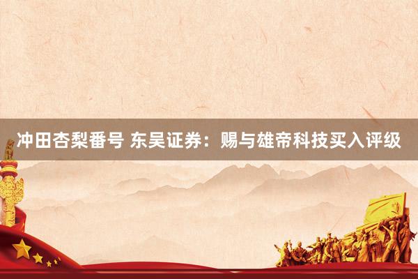 冲田杏梨番号 东吴证券：赐与雄帝科技买入评级
