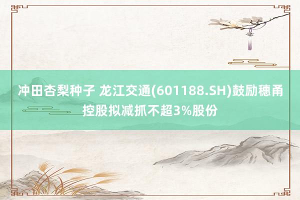 冲田杏梨种子 龙江交通(601188.SH)鼓励穗甬控股拟减抓不超3%股份