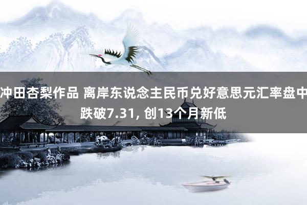 冲田杏梨作品 离岸东说念主民币兑好意思元汇率盘中跌破7.31， 创13个月新低