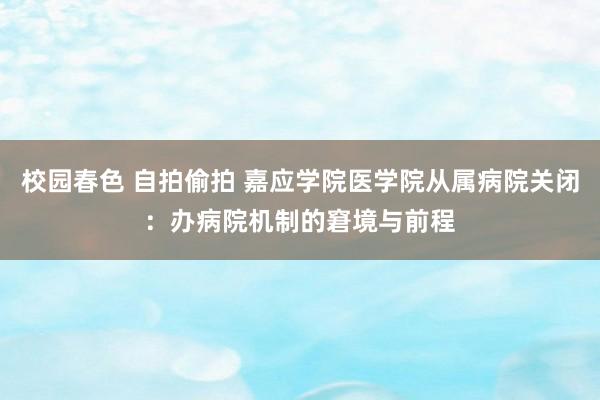 校园春色 自拍偷拍 嘉应学院医学院从属病院关闭：办病院机制的窘境与前程