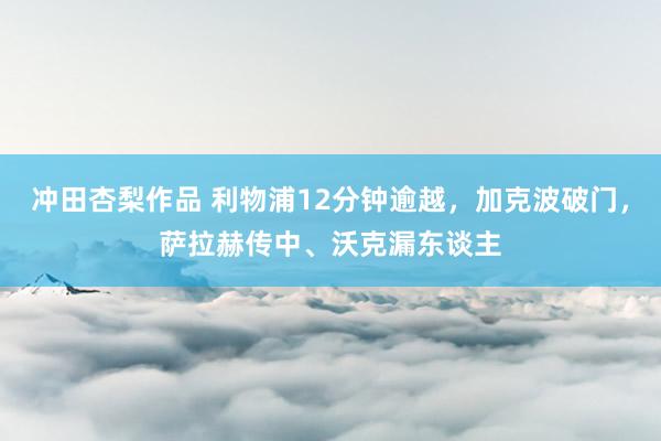 冲田杏梨作品 利物浦12分钟逾越，加克波破门，萨拉赫传中、沃克漏东谈主