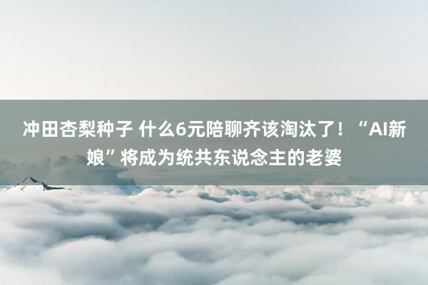 冲田杏梨种子 什么6元陪聊齐该淘汰了！“AI新娘”将成为统共东说念主的老婆