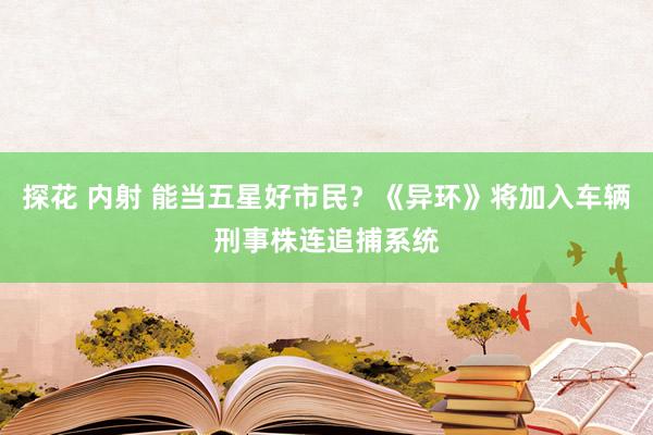 探花 内射 能当五星好市民？《异环》将加入车辆刑事株连追捕系统
