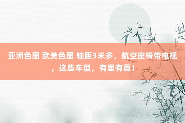 亚洲色图 欧美色图 轴距3米多，航空座椅带电视，这些车型，有里有面！