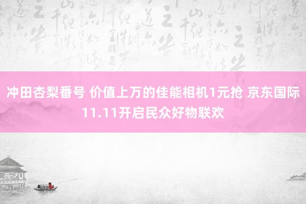 冲田杏梨番号 价值上万的佳能相机1元抢 京东国际11.11开启民众好物联欢