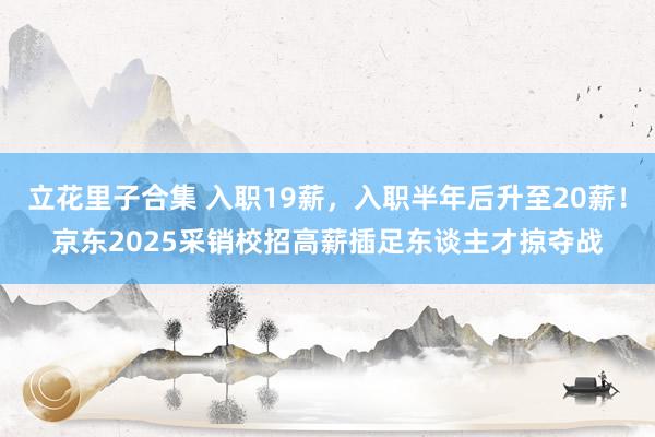 立花里子合集 入职19薪，入职半年后升至20薪！京东2025采销校招高薪插足东谈主才掠夺战