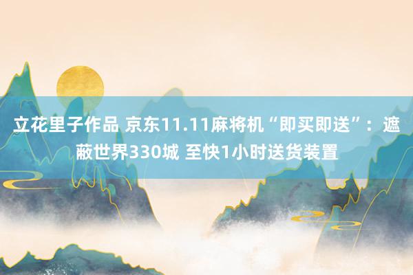 立花里子作品 京东11.11麻将机“即买即送”：遮蔽世界330城 至快1小时送货装置