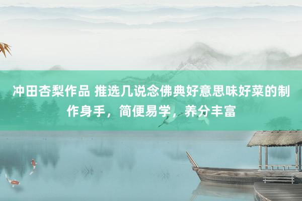 冲田杏梨作品 推选几说念佛典好意思味好菜的制作身手，简便易学，养分丰富