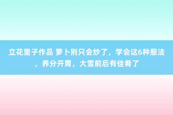 立花里子作品 萝卜别只会炒了，学会这6种服法，养分开胃，大雪前后有佳肴了