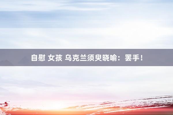 自慰 女孩 乌克兰须臾晓喻：罢手！