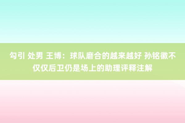 勾引 处男 王博：球队磨合的越来越好 孙铭徽不仅仅后卫仍是场上的助理评释注解