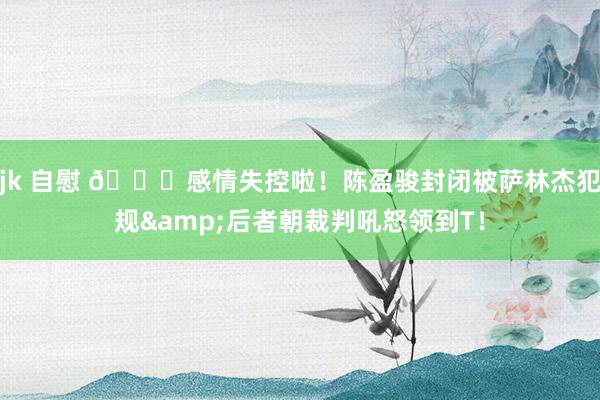 jk 自慰 😟感情失控啦！陈盈骏封闭被萨林杰犯规&后者朝裁判吼怒领到T！