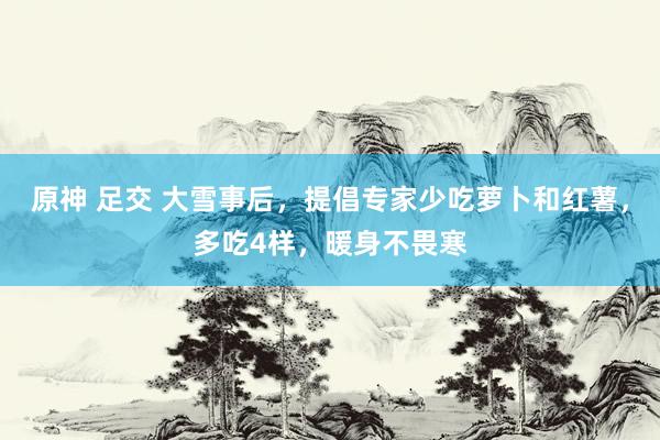 原神 足交 大雪事后，提倡专家少吃萝卜和红薯，多吃4样，暖身不畏寒