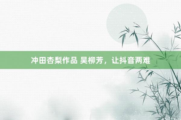 冲田杏梨作品 吴柳芳，让抖音两难